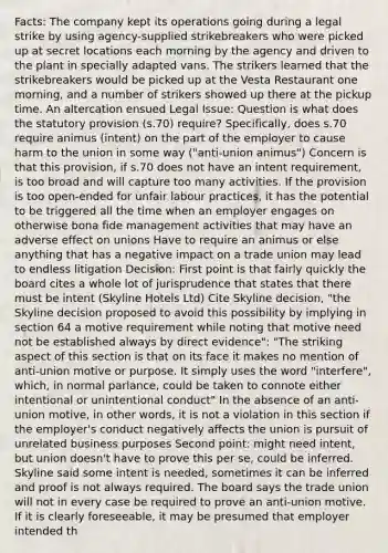 Facts: The company kept its operations going during a legal strike by using agency-supplied strikebreakers who were picked up at secret locations each morning by the agency and driven to the plant in specially adapted vans. The strikers learned that the strikebreakers would be picked up at the Vesta Restaurant one morning, and a number of strikers showed up there at the pickup time. An altercation ensued Legal Issue: Question is what does the statutory provision (s.70) require? Specifically, does s.70 require animus (intent) on the part of the employer to cause harm to the union in some way ("anti-union animus") Concern is that this provision, if s.70 does not have an intent requirement, is too broad and will capture too many activities. If the provision is too open-ended for unfair labour practices, it has the potential to be triggered all the time when an employer engages on otherwise bona fide management activities that may have an adverse effect on unions Have to require an animus or else anything that has a negative impact on a trade union may lead to endless litigation Decision: First point is that fairly quickly the board cites a whole lot of jurisprudence that states that there must be intent (Skyline Hotels Ltd) Cite Skyline decision, "the Skyline decision proposed to avoid this possibility by implying in section 64 a motive requirement while noting that motive need not be established always by direct evidence": "The striking aspect of this section is that on its face it makes no mention of anti-union motive or purpose. It simply uses the word "interfere", which, in normal parlance, could be taken to connote either intentional or unintentional conduct" In the absence of an anti-union motive, in other words, it is not a violation in this section if the employer's conduct negatively affects the union is pursuit of unrelated business purposes Second point: might need intent, but union doesn't have to prove this per se, could be inferred. Skyline said some intent is needed, sometimes it can be inferred and proof is not always required. The board says the trade union will not in every case be required to prove an anti-union motive. If it is clearly foreseeable, it may be presumed that employer intended th