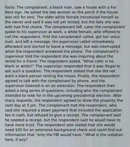 Facts: The complainant, a black man, saw a house with a For Rent sign. He asked the two women on the porch if the house was still for rent. The older white female introduced herself as the owner and said it was not yet rented, but the lady she was with had first choice. The complainant left. Later the complainant spoke to his supervisor at work, a white female, who offered to call the respondent. First the complainant called, got her voice mail, and left a message. His supervisor called immediately afterward and started to leave a message, but was interrupted when the respondent answered the phone. The complainant's supervisor told the respondent she was inquiring about the rental for a friend. The respondent asked, "What color is he, black or white?" The supervisor responded that it was illegal to ask such a question. The respondent stated that she did not want a black person renting the house. Finally, the respondent agreed to talk with the complainant by phone, and the supervisor listened in on an extension. The respondent then asked a long series of questions, including who the complainant intended to vote for in the upcoming presidential election. After many requests, the respondent agreed to show the property the next day at 5 pm. The complainant met the respondent, who said she required a down payment that included the application fee in cash, but refused to give a receipt. The complainant said he needed a receipt, but the respondent said he would have to have more trust. The respondent also stated that she would need 35 for an extensive background check and could find out information that "only the FBI would have." What is the violation here, if any?