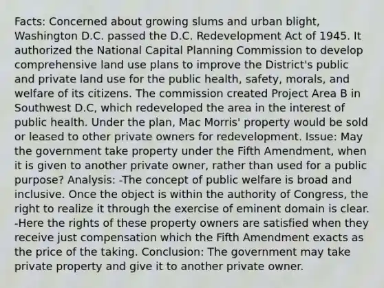 Facts: Concerned about growing slums and urban blight, Washington D.C. passed the D.C. Redevelopment Act of 1945. It authorized the National Capital Planning Commission to develop comprehensive land use plans to improve the District's public and private land use for the public health, safety, morals, and welfare of its citizens. The commission created Project Area B in Southwest D.C, which redeveloped the area in the interest of public health. Under the plan, Mac Morris' property would be sold or leased to other private owners for redevelopment. Issue: May the government take property under the Fifth Amendment, when it is given to another private owner, rather than used for a public purpose? Analysis: -The concept of public welfare is broad and inclusive. Once the object is within the authority of Congress, the right to realize it through the exercise of eminent domain is clear. -Here the rights of these property owners are satisfied when they receive just compensation which the Fifth Amendment exacts as the price of the taking. Conclusion: The government may take private property and give it to another private owner.