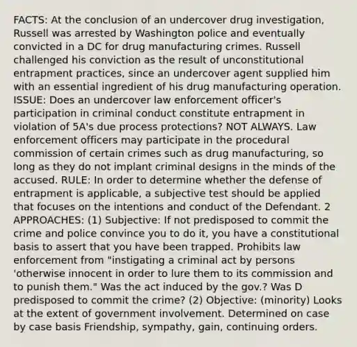 FACTS: At the conclusion of an undercover drug investigation, Russell was arrested by Washington police and eventually convicted in a DC for drug manufacturing crimes. Russell challenged his conviction as the result of unconstitutional entrapment practices, since an undercover agent supplied him with an essential ingredient of his drug manufacturing operation. ISSUE: Does an undercover law enforcement officer's participation in criminal conduct constitute entrapment in violation of 5A's due process protections? NOT ALWAYS. Law enforcement officers may participate in the procedural commission of certain crimes such as drug manufacturing, so long as they do not implant criminal designs in the minds of the accused. RULE: In order to determine whether the defense of entrapment is applicable, a subjective test should be applied that focuses on the intentions and conduct of the Defendant. 2 APPROACHES: (1) Subjective: If not predisposed to commit the crime and police convince you to do it, you have a constitutional basis to assert that you have been trapped. Prohibits law enforcement from "instigating a criminal act by persons 'otherwise innocent in order to lure them to its commission and to punish them." Was the act induced by the gov.? Was D predisposed to commit the crime? (2) Objective: (minority) Looks at the extent of government involvement. Determined on case by case basis Friendship, sympathy, gain, continuing orders.