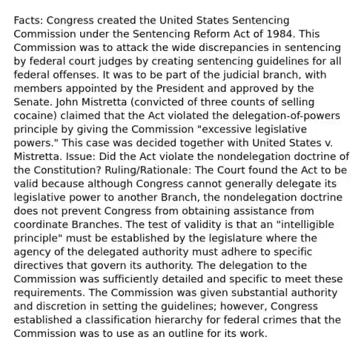 Facts: Congress created the United States Sentencing Commission under the Sentencing Reform Act of 1984. This Commission was to attack the wide discrepancies in sentencing by federal court judges by creating sentencing guidelines for all federal offenses. It was to be part of the judicial branch, with members appointed by the President and approved by the Senate. John Mistretta (convicted of three counts of selling cocaine) claimed that the Act violated the delegation-of-powers principle by giving the Commission "excessive legislative powers." This case was decided together with United States v. Mistretta. Issue: Did the Act violate the nondelegation doctrine of the Constitution? Ruling/Rationale: The Court found the Act to be valid because although Congress cannot generally delegate its legislative power to another Branch, the nondelegation doctrine does not prevent Congress from obtaining assistance from coordinate Branches. The test of validity is that an "intelligible principle" must be established by the legislature where the agency of the delegated authority must adhere to specific directives that govern its authority. The delegation to the Commission was sufficiently detailed and specific to meet these requirements. The Commission was given substantial authority and discretion in setting the guidelines; however, Congress established a classification hierarchy for federal crimes that the Commission was to use as an outline for its work.