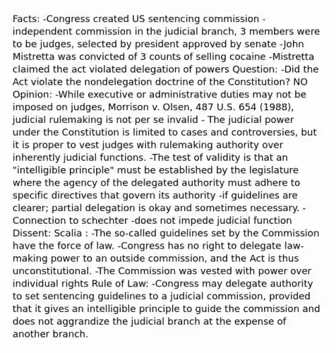 Facts: -Congress created US sentencing commission -independent commission in the judicial branch, 3 members were to be judges, selected by president approved by senate -John Mistretta was convicted of 3 counts of selling cocaine -Mistretta claimed the act violated delegation of powers Question: -Did the Act violate the nondelegation doctrine of the Constitution? NO Opinion: -While executive or administrative duties may not be imposed on judges, Morrison v. Olsen, 487 U.S. 654 (1988), judicial rulemaking is not per se invalid - The judicial power under the Constitution is limited to cases and controversies, but it is proper to vest judges with rulemaking authority over inherently judicial functions. -The test of validity is that an "intelligible principle" must be established by the legislature where the agency of the delegated authority must adhere to specific directives that govern its authority -if guidelines are clearer; partial delegation is okay and sometimes necessary. -Connection to schechter -does not impede judicial function Dissent: Scalia : -The so-called guidelines set by the Commission have the force of law. -Congress has no right to delegate law-making power to an outside commission, and the Act is thus unconstitutional. -The Commission was vested with power over individual rights Rule of Law: -Congress may delegate authority to set sentencing guidelines to a judicial commission, provided that it gives an intelligible principle to guide the commission and does not aggrandize the judicial branch at the expense of another branch.