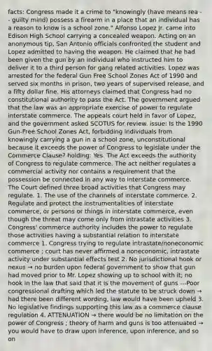 facts: Congress made it a crime to "knowingly (have means rea -- guilty mind) possess a firearm in a place that an individual has a reason to know is a school zone." Alfonso Lopez Jr. came into Edison High School carrying a concealed weapon. Acting on an anonymous tip, San Antonio officials confronted the student and Lopez admitted to having the weapon. He claimed that he had been given the gun by an individual who instructed him to deliver it to a third person for gang related activities. Lopez was arrested for the federal Gun Free School Zones Act of 1990 and served six months in prison, two years of supervised release, and a fifty dollar fine. His attorneys claimed that Congress had no constitutional authority to pass the Act. The government argued that the law was an appropriate exercise of power to regulate interstate commerce. The appeals court held in favor of Lopez, and the government asked SCOTUS for review. issue: Is the 1990 Gun-Free School Zones Act, forbidding individuals from knowingly carrying a gun in a school zone, unconstitutional because it exceeds the power of Congress to legislate under the Commerce Clause? holding: Yes. The Act exceeds the authority of Congress to regulate commerce. The act neither regulates a commercial activity nor contains a requirement that the possession be connected in any way to interstate commerce. The Court defined three broad activities that Congress may regulate. 1. The use of the channels of interstate commerce. 2. Regulate and protect the instrumentalities of interstate commerce, or persons or things in interstate commerce, even though the threat may come only from intrastate activities 3. Congress' commerce authority includes the power to regulate those activities having a substantial relation to interstate commerce 1. Congress trying to regulate intrastate/noneconomic commerce ; court has never affirmed a noneconomic, intrastate activity under substantial effects test 2. No jurisdictional hook or nexus → no burden upon federal government to show that gun had moved prior to Mr. Lopez showing up to school with it; no hook in the law that said that it is the movement of guns ---Poor congressional drafting which led the statute to be struck down → had there been different wording, law would have been upheld 3. No legislative findings supporting this law as a commerce clause regulation 4. ATTENUATION → there would be no limitation on the power of Congress ; theory of harm and guns is too attenuated → you would have to draw upon inference, upon inference, and so on