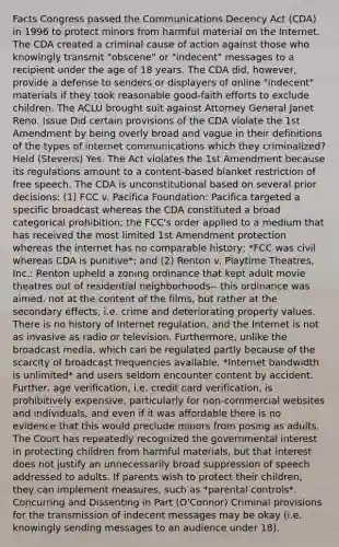 Facts Congress passed the Communications Decency Act (CDA) in 1996 to protect minors from harmful material on the Internet. The CDA created a criminal cause of action against those who knowingly transmit "obscene" or "indecent" messages to a recipient under the age of 18 years. The CDA did, however, provide a defense to senders or displayers of online "indecent" materials if they took reasonable good-faith efforts to exclude children. The ACLU brought suit against Attorney General Janet Reno. Issue Did certain provisions of the CDA violate the 1st Amendment by being overly broad and vague in their definitions of the types of internet communications which they criminalized? Held (Stevens) Yes. The Act violates the 1st Amendment because its regulations amount to a content-based blanket restriction of free speech. The CDA is unconstitutional based on several prior decisions: (1) FCC v. Pacifica Foundation: Pacifica targeted a specific broadcast whereas the CDA constituted a broad categorical prohibition; the FCC's order applied to a medium that has received the most limited 1st Amendment protection whereas the internet has no comparable history; *FCC was civil whereas CDA is punitive*; and (2) Renton v. Playtime Theatres, Inc.: Renton upheld a zoning ordinance that kept adult movie theatres out of residential neighborhoods-- this ordinance was aimed, not at the content of the films, but rather at the secondary effects, i.e. crime and deteriorating property values. There is no history of Internet regulation, and the Internet is not as invasive as radio or television. Furthermore, unlike the broadcast media, which can be regulated partly because of the scarcity of broadcast frequencies available, *Internet bandwidth is unlimited* and users seldom encounter content by accident. Further, age verification, i.e. credit card verification, is prohibitively expensive, particularly for non-commercial websites and individuals, and even if it was affordable there is no evidence that this would preclude minors from posing as adults. The Court has repeatedly recognized the governmental interest in protecting children from harmful materials, but that interest does not justify an unnecessarily broad suppression of speech addressed to adults. If parents wish to protect their children, they can implement measures, such as *parental controls*. Concurring and Dissenting in Part (O'Connor) Criminal provisions for the transmission of indecent messages may be okay (i.e. knowingly sending messages to an audience under 18).