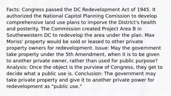 Facts: Congress passed the DC Redevelopment Act of 1945. It authorized the National Capitol Planning Comission to develop comprehensive land use plans to imporve the District's health and posterity. The Commission created Project Area B in Southewestern DC to redevelop the area under the plan. Max Moriss' property would be sold or leased to other private property owners for redevelopment. Issue: May the government take property under the 5th Amendment, when it is to be given to another private owner, rather than used for public purpose? Analysis: Once the object is the purview of Congress, they get to decide what a public use is. Conclusion: The government may take private property and give it to another private power for redevelopment as "public use."