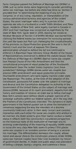 Facts: Congress passed the Defense of Marriage Act (DOMA) in 1996, just as some states were beginning to consider permitting same-sex marriage, but before any state had done so. Section 3 provided that "In determining the meaning of any Act of Congress, or of any ruling, regulation, or interpretation of the various administrative bureaus and agencies of the United States, the word 'marriage' refers only to a person of the opposite sex who is a husband or a wife" Edith Windsor and Thea Spyer, residents of New York, were legally married in Canada in 2007 and their marriage was recognized as legimitate by the state of New York. Spyer died in 2009, leaving her estate to Windsor Because of Section 3 of DOMA Windsor was barred from claiming the federal estate tax exemption for surviving spouses She paid the taxes but filed suit challenging the constitutionality of the provision on Equal Protection grounds She won in the US District Court and the Court of Appeals The Obama administration refused to defend the Act but continued to enforce it A Bipartisan legal Advisory Group (BLAG) of the House of Representatives intervened to defend the statute Issues: Does the Defense of Marriage Act (DOMA) deprive same-sex couples Due Process Clause of the Fifth Amendment and thus the constitutional principles of equal protection of the Fourteenth Amendment? Does the United States Supreme Court have jurisdiction? Holdings: DOMA denies same sex couples due process (fifth amendment) and equal protection principles (fourteenth amendment) who were legally married under state law Reasonings: The states, at the time of the adoption of the Constitution, possessed full power over the subject of marriage and divorce and the Constitution delegated no authority to the Government of the United States on the subject of marriage and divorce DOMA, because of its reach and extent, departs from this history and tradition of reliance on state law to define marriage New York's actions were without doubt a proper exercise of its sovereign authority within our federal system, all in the way that the Framers of the Constitution intended. The dynamics of state government in the federal system are to allow the formation of consensus respecting the way the members of a discrete community treat each other in their daily contact and constant interaction with each other For same-sex couples who wished to be married, the State acted to give their lawful conduct a lawful status It reflects both the community's considered perspective on the historical roots of the institution of marriage and its evolving understanding of the meaning of equality DOMA seeks to injure the very class New York seeks to protect This places same-sex couples in an unstable position of being in a second-tier marriage. The differentiation demeans the couple, whose moral and sexual choices the Constitution protects Under DOMA, same-sex married couples have their lives burdened, by reason of government decree, in visible and public ways Use precedent of bolling v sharpe, loving v virginia, and Lawrence v texas