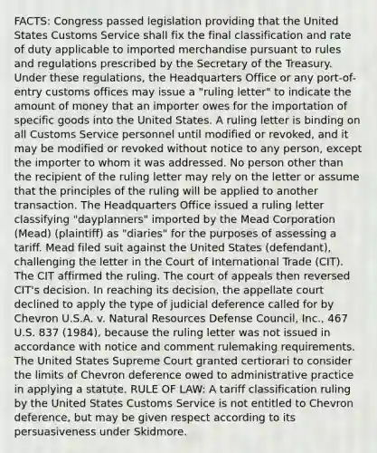 FACTS: Congress passed legislation providing that the United States Customs Service shall fix the final classification and rate of duty applicable to imported merchandise pursuant to rules and regulations prescribed by the Secretary of the Treasury. Under these regulations, the Headquarters Office or any port-of-entry customs offices may issue a "ruling letter" to indicate the amount of money that an importer owes for the importation of specific goods into the United States. A ruling letter is binding on all Customs Service personnel until modified or revoked, and it may be modified or revoked without notice to any person, except the importer to whom it was addressed. No person other than the recipient of the ruling letter may rely on the letter or assume that the principles of the ruling will be applied to another transaction. The Headquarters Office issued a ruling letter classifying "dayplanners" imported by the Mead Corporation (Mead) (plaintiff) as "diaries" for the purposes of assessing a tariff. Mead filed suit against the United States (defendant), challenging the letter in the Court of International Trade (CIT). The CIT affirmed the ruling. The court of appeals then reversed CIT's decision. In reaching its decision, the appellate court declined to apply the type of judicial deference called for by Chevron U.S.A. v. Natural Resources Defense Council, Inc., 467 U.S. 837 (1984), because the ruling letter was not issued in accordance with notice and comment rulemaking requirements. The United States Supreme Court granted certiorari to consider the limits of Chevron deference owed to administrative practice in applying a statute. RULE OF LAW: A tariff classification ruling by the United States Customs Service is not entitled to Chevron deference, but may be given respect according to its persuasiveness under Skidmore.