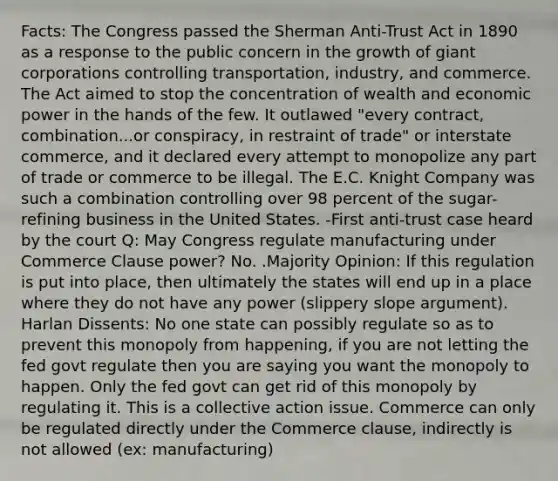 Facts: The Congress passed the Sherman Anti-Trust Act in 1890 as a response to the public concern in the growth of giant corporations controlling transportation, industry, and commerce. The Act aimed to stop the concentration of wealth and economic power in the hands of the few. It outlawed "every contract, combination...or conspiracy, in restraint of trade" or interstate commerce, and it declared every attempt to monopolize any part of trade or commerce to be illegal. The E.C. Knight Company was such a combination controlling over 98 percent of the sugar-refining business in the United States. -First anti-trust case heard by the court Q: May Congress regulate manufacturing under Commerce Clause power? No. .Majority Opinion: If this regulation is put into place, then ultimately the states will end up in a place where they do not have any power (slippery slope argument). Harlan Dissents: No one state can possibly regulate so as to prevent this monopoly from happening, if you are not letting the fed govt regulate then you are saying you want the monopoly to happen. Only the fed govt can get rid of this monopoly by regulating it. This is a collective action issue. Commerce can only be regulated directly under the Commerce clause, indirectly is not allowed (ex: manufacturing)