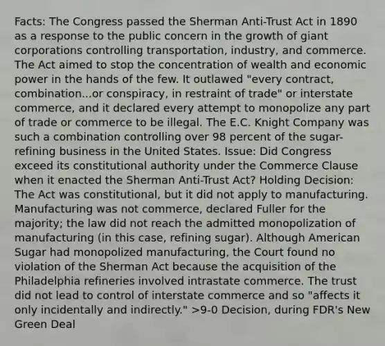 Facts: The Congress passed the Sherman Anti-Trust Act in 1890 as a response to the public concern in the growth of giant corporations controlling transportation, industry, and commerce. The Act aimed to stop the concentration of wealth and economic power in the hands of the few. It outlawed "every contract, combination...or conspiracy, in restraint of trade" or interstate commerce, and it declared every attempt to monopolize any part of trade or commerce to be illegal. The E.C. Knight Company was such a combination controlling over 98 percent of the sugar-refining business in the United States. Issue: Did Congress exceed its constitutional authority under the Commerce Clause when it enacted the Sherman Anti-Trust Act? Holding Decision: The Act was constitutional, but it did not apply to manufacturing. Manufacturing was not commerce, declared Fuller for the majority; the law did not reach the admitted monopolization of manufacturing (in this case, refining sugar). Although American Sugar had monopolized manufacturing, the Court found no violation of the Sherman Act because the acquisition of the Philadelphia refineries involved intrastate commerce. The trust did not lead to control of interstate commerce and so "affects it only incidentally and indirectly." >9-0 Decision, during FDR's New Green Deal