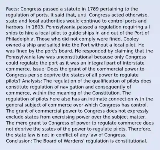 Facts: Congress passed a statute in 1789 pertaining to the regulation of ports. It said that, until Congress acted otherwise, state and local authorities would continue to control ports and harbors. In 1803, Pennsylvania passed a regulation requiring all ships to hire a local pilot to guide ships in and out of the Port of Philadelphia. Those who did not comply were fined. Cooley owned a ship and sailed into the Port without a local pilot. He was fined by the port's board. He responded by claiming that the Pennsylvania law was unconstitutional because only Congress could regulate the port as it was an integral part of interstate commerce. Issue: Does the grant of the commercial power to Congress per se deprive the states of all power to regulate pilots? Analysis: The regulation of the qualification of pilots does constitute regulation of navigation and consequently of commerce, within the meaning of the Constitution. The regulation of pilots here also has an intimate connection with the general subject of commerce over which Congress has control. The grant of commercial power to Congress does not expressly exclude states from exercising power over the subject matter. The mere grant to Congress of power to regulate commerce does not deprive the states of the power to regulate pilots. Therefore, the state law is not in conflict of any law of Congress. Conclusion: The Board of Wardens' regulation is constitutional.