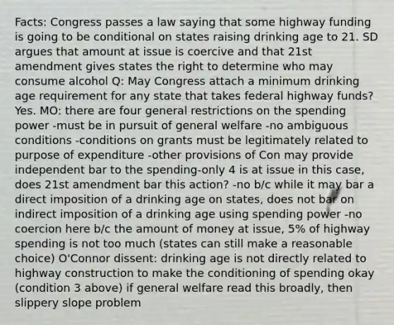 Facts: Congress passes a law saying that some highway funding is going to be conditional on states raising drinking age to 21. SD argues that amount at issue is coercive and that 21st amendment gives states the right to determine who may consume alcohol Q: May Congress attach a minimum drinking age requirement for any state that takes federal highway funds? Yes. MO: there are four general restrictions on the spending power -must be in pursuit of general welfare -no ambiguous conditions -conditions on grants must be legitimately related to purpose of expenditure -other provisions of Con may provide independent bar to the spending-only 4 is at issue in this case, does 21st amendment bar this action? -no b/c while it may bar a direct imposition of a drinking age on states, does not bar on indirect imposition of a drinking age using spending power -no coercion here b/c the amount of money at issue, 5% of highway spending is not too much (states can still make a reasonable choice) O'Connor dissent: drinking age is not directly related to highway construction to make the conditioning of spending okay (condition 3 above) if general welfare read this broadly, then slippery slope problem