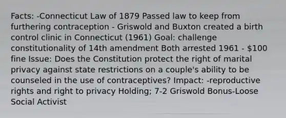 Facts: -Connecticut Law of 1879 Passed law to keep from furthering contraception - Griswold and Buxton created a birth control clinic in Connecticut (1961) Goal: challenge constitutionality of 14th amendment Both arrested 1961 - 100 fine Issue: Does the Constitution protect the right of marital privacy against state restrictions on a couple's ability to be counseled in the use of contraceptives? Impact: -reproductive rights and right to privacy Holding; 7-2 Griswold Bonus-Loose Social Activist