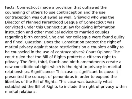 Facts: Connecticut made a provision that outlawed the counseling of others to use contraception and the use contraception was outlawed as well. Griswold who was the Director of Planned Parenthood League of Connecticut was convicted under this Connecticut law for giving information, instruction and other medical advice to married couples regarding birth control. She and her colleague were found guilty and fined. Question: Does the Constitution protect the right of marital privacy against state restrictions on a couple's ability to be counseled in the use of contraceptives? Court Opinon: The court ruled that the Bill of Rights protects a citizens right to privacy. The first, third, fourth and ninth amendments create a new constitutional right which is <a href='https://www.questionai.com/knowledge/kP8JKypsnv-the-right-to-privacy' class='anchor-knowledge'>the right to privacy</a> in marital relationships. Significance: This case is significant because it presented the concept of penumbras in order to expand the liberties of the Bill of Rights. This case was basically what established the Bill of Rights to include the right of privacy within marital relations.