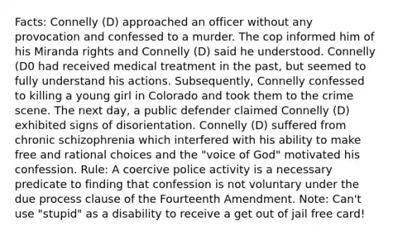 Facts: Connelly (D) approached an officer without any provocation and confessed to a murder. The cop informed him of his Miranda rights and Connelly (D) said he understood. Connelly (D0 had received medical treatment in the past, but seemed to fully understand his actions. Subsequently, Connelly confessed to killing a young girl in Colorado and took them to the crime scene. The next day, a public defender claimed Connelly (D) exhibited signs of disorientation. Connelly (D) suffered from chronic schizophrenia which interfered with his ability to make free and rational choices and the "voice of God" motivated his confession. Rule: A coercive police activity is a necessary predicate to finding that confession is not voluntary under the due process clause of the Fourteenth Amendment. Note: Can't use "stupid" as a disability to receive a get out of jail free card!