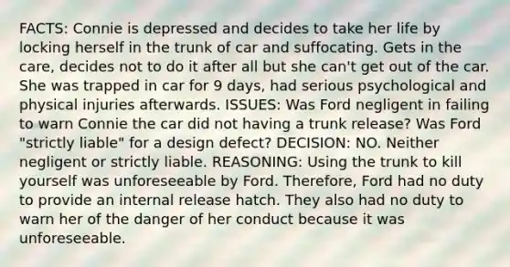 FACTS: Connie is depressed and decides to take her life by locking herself in the trunk of car and suffocating. Gets in the care, decides not to do it after all but she can't get out of the car. She was trapped in car for 9 days, had serious psychological and physical injuries afterwards. ISSUES: Was Ford negligent in failing to warn Connie the car did not having a trunk release? Was Ford "strictly liable" for a design defect? DECISION: NO. Neither negligent or strictly liable. REASONING: Using the trunk to kill yourself was unforeseeable by Ford. Therefore, Ford had no duty to provide an internal release hatch. They also had no duty to warn her of the danger of her conduct because it was unforeseeable.