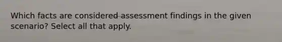 Which facts are considered assessment findings in the given scenario? ​Select all that apply.