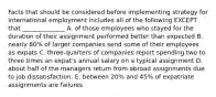 Facts that should be considered before implementing strategy for international employment includes all of the following EXCEPT that​ ______________ A. of those employees who stayed for the duration of their assignment performed better than expected B. nearly​ 80% of larger companies send some of their employees as expats C. ​three-quarters of companies report spending two to three times an​ expat's annual salary on a typical assignment D. about half of the managers return from abroad assignments due to job dissatisfaction. E. between​ 20% and​ 45% of expatriate assignments are failures