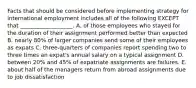 Facts that should be considered before implementing strategy for international employment includes all of the following EXCEPT that​ ___________________. A. of those employees who stayed for the duration of their assignment performed better than expected B. nearly​ 80% of larger companies send some of their employees as expats C. three-quarters of companies report spending two to three times an​ expat's annual salary on a typical assignment D. between​ 20% and​ 45% of expatriate assignments are failures. E. about half of the managers return from abroad assignments due to job dissatisfaction