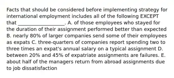 Facts that should be considered before implementing strategy for international employment includes all of the following EXCEPT that​ ___________________. A. of those employees who stayed for the duration of their assignment performed better than expected B. nearly​ 80% of larger companies send some of their employees as expats C. three-quarters of companies report spending two to three times an​ expat's annual salary on a typical assignment D. between​ 20% and​ 45% of expatriate assignments are failures. E. about half of the managers return from abroad assignments due to job dissatisfaction