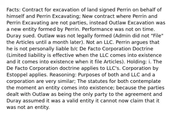 Facts: Contract for excavation of land signed Perrin on behalf of himself and Perrin Excavating; New contract where Perrin and Perrin Excavating are not parties, instead Outlaw Excavation was a new entity formed by Perrin. Performance was not on time. Duray sued. Outlaw was not legally formed (Admin did not "File" the Articles until a month later). Not an LLC. Perrin argues that he is not personally liable b/c De Facto Corporation Doctrine (Limited liability is effective when the LLC comes into existence and it comes into existence when it file Articles). Holding: i. The De Facto Corporation doctrine applies to LLC's. Corporation by Estoppel applies. Reasoning: Purposes of both and LLC and a corporation are very similar; The statutes for both contemplate the moment an entity comes into existence; because the parties dealt with Outlaw as being the only party to the agreement and Duray assumed it was a valid entity it cannot now claim that it was not an entity.