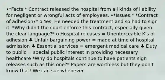 •*Facts:* Contract released the hospital from all kinds of liability for negligent or wrongful acts of employees. •*Issues:* *Contract of adhesion?* o Yes. He needed the treatment and so had to sign it. *Why didn't the court enforce this contract, especially given the clear language?* o Hospital releases = Unenforceable K's of adhesion ♣ Unfair bargaining power = made at time of hospital admission ♣ Essential services = emergent medical care ♣ Duty to public = special public interest in providing necessary healthcare *Why do hospitals continue to have patients sign releases such as this one?* Papers are worthless but they don't know that! We can sue whenever.