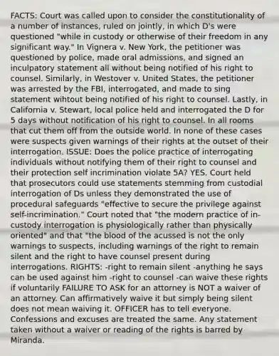 FACTS: Court was called upon to consider the constitutionality of a number of instances, ruled on jointly, in which D's were questioned "while in custody or otherwise of their freedom in any significant way." In Vignera v. New York, the petitioner was questioned by police, made oral admissions, and signed an inculpatory statement all without being notified of his right to counsel. Similarly, in Westover v. United States, the petitioner was arrested by the FBI, interrogated, and made to sing statement wihtout being notified of his right to counsel. Lastly, in California v. Stewart, local police held and interrogated the D for 5 days without notification of his right to counsel. In all rooms that cut them off from the outside world. In none of these cases were suspects given warnings of their rights at the outset of their interrogation. ISSUE: Does the police practice of interrogating individuals without notifying them of their right to counsel and their protection self incrimination violate 5A? YES. Court held that prosecutors could use statements stemming from custodial interrogation of Ds unless they demonstrated the use of procedural safeguards "effective to secure the privilege against self-incrimination." Court noted that "the modern practice of in-custody interrogation is physiologically rather than physically oriented" and that "the blood of the acussed is not the only warnings to suspects, including warnings of the right to remain silent and the right to have counsel present during interrogations. RIGHTS: -right to remain silent -anything he says can be used against him -right to counsel -can waive these rights if voluntarily FAILURE TO ASK for an attorney is NOT a waiver of an attorney. Can affirmatively waive it but simply being silent does not mean waiving it. OFFICER has to tell everyone. Confessions and excuses are treated the same. Any statement taken without a waiver or reading of the rights is barred by Miranda.