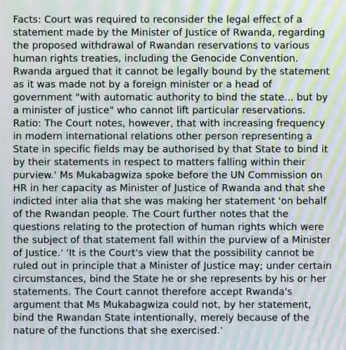 Facts: Court was required to reconsider the legal effect of a statement made by the Minister of Justice of Rwanda, regarding the proposed withdrawal of Rwandan reservations to various human rights treaties, including the Genocide Convention. Rwanda argued that it cannot be legally bound by the statement as it was made not by a foreign minister or a head of government "with automatic authority to bind the state... but by a minister of justice" who cannot lift particular reservations. Ratio: The Court notes, however, that with increasing frequency in modern international relations other person representing a State in specific fields may be authorised by that State to bind it by their statements in respect to matters falling within their purview.' Ms Mukabagwiza spoke before the UN Commission on HR in her capacity as Minister of Justice of Rwanda and that she indicted inter alia that she was making her statement 'on behalf of the Rwandan people. The Court further notes that the questions relating to the protection of human rights which were the subject of that statement fall within the purview of a Minister of Justice.' 'It is the Court's view that the possibility cannot be ruled out in principle that a Minister of Justice may; under certain circumstances, bind the State he or she represents by his or her statements. The Court cannot therefore accept Rwanda's argument that Ms Mukabagwiza could not, by her statement, bind the Rwandan State intentionally, merely because of the nature of the functions that she exercised.'