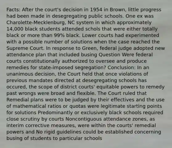 Facts: After the court's decision in 1954 in Brown, little progress had been made in desegregating public schools. One ex was Charolette-Mecklenburg, NC system in which approximately 14,000 black students attended schols that were either totally black or more than 99% black. Lower courts had experimented with a possible number of solutions when the case reached the Supreme Court. In response to Green, federal judge adopted new attendance plan that included busing Question Were federal courts constitutionally authorized to oversee and produce remedies for state-imposed segregation? Conclusion: In an unanimous decision, the Court held that once violations of previous mandates directed at desegregating schools has occured, the scope of district courts' equitable powers to remedy past wrongs were broad and flexible. The Court ruled that Remedial plans were to be judged by their effectives and the use of mathematical ratios or quotas were legitimate starting points for solutions Predominantly or exclusively black schools required close scrutiny by courts Noncontiguous attendance zones, as interim corrective measures, were within the courts' remedial powers and No rigid guidelines could be established concerning busing of students to particular schools