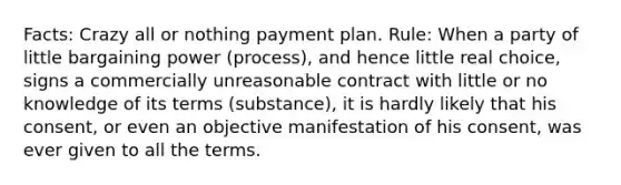 Facts: Crazy all or nothing payment plan. Rule: When a party of little bargaining power (process), and hence little real choice, signs a commercially unreasonable contract with little or no knowledge of its terms (substance), it is hardly likely that his consent, or even an objective manifestation of his consent, was ever given to all the terms.