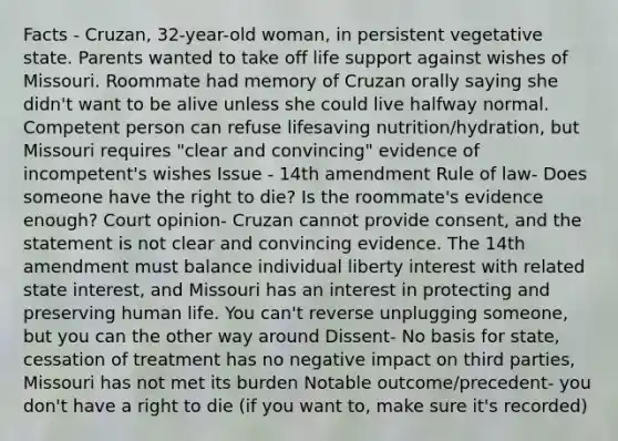 Facts - Cruzan, 32-year-old woman, in persistent vegetative state. Parents wanted to take off life support against wishes of Missouri. Roommate had memory of Cruzan orally saying she didn't want to be alive unless she could live halfway normal. Competent person can refuse lifesaving nutrition/hydration, but Missouri requires "clear and convincing" evidence of incompetent's wishes Issue - 14th amendment Rule of law- Does someone have the right to die? Is the roommate's evidence enough? Court opinion- Cruzan cannot provide consent, and the statement is not clear and convincing evidence. The 14th amendment must balance individual liberty interest with related state interest, and Missouri has an interest in protecting and preserving human life. You can't reverse unplugging someone, but you can the other way around Dissent- No basis for state, cessation of treatment has no negative impact on third parties, Missouri has not met its burden Notable outcome/precedent- you don't have a right to die (if you want to, make sure it's recorded)