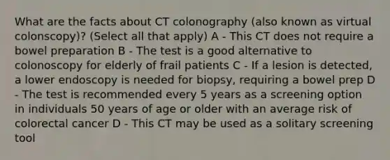 What are the facts about CT colonography (also known as virtual colonscopy)? (Select all that apply) A - This CT does not require a bowel preparation B - The test is a good alternative to colonoscopy for elderly of frail patients C - If a lesion is detected, a lower endoscopy is needed for biopsy, requiring a bowel prep D - The test is recommended every 5 years as a screening option in individuals 50 years of age or older with an average risk of colorectal cancer D - This CT may be used as a solitary screening tool