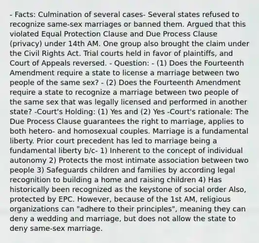 - Facts: Culmination of several cases- Several states refused to recognize same-sex marriages or banned them. Argued that this violated Equal Protection Clause and Due Process Clause (privacy) under 14th AM. One group also brought the claim under the Civil Rights Act. Trial courts held in favor of plaintiffs, and Court of Appeals reversed. - Question: - (1) Does the Fourteenth Amendment require a state to license a marriage between two people of the same sex? - (2) Does the Fourteenth Amendment require a state to recognize a marriage between two people of the same sex that was legally licensed and performed in another state? -Court's Holding: (1) Yes and (2) Yes -Court's rationale: The Due Process Clause guarantees the right to marriage, applies to both hetero- and homosexual couples. Marriage is a fundamental liberty. Prior court precedent has led to marriage being a fundamental liberty b/c- 1) Inherent to the concept of individual autonomy 2) Protects the most intimate association between two people 3) Safeguards children and families by according legal recognition to building a home and raising children 4) Has historically been recognized as the keystone of social order Also, protected by EPC. However, because of the 1st AM, religious organizations can "adhere to their principles", meaning they can deny a wedding and marriage, but does not allow the state to deny same-sex marriage.