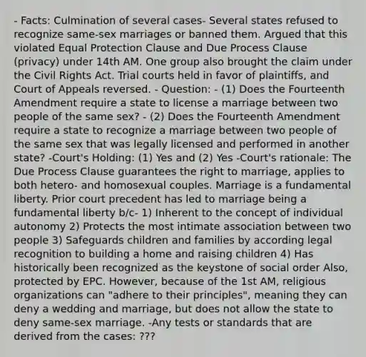 - Facts: Culmination of several cases- Several states refused to recognize same-sex marriages or banned them. Argued that this violated Equal Protection Clause and Due Process Clause (privacy) under 14th AM. One group also brought the claim under the Civil Rights Act. Trial courts held in favor of plaintiffs, and Court of Appeals reversed. - Question: - (1) Does the Fourteenth Amendment require a state to license a marriage between two people of the same sex? - (2) Does the Fourteenth Amendment require a state to recognize a marriage between two people of the same sex that was legally licensed and performed in another state? -Court's Holding: (1) Yes and (2) Yes -Court's rationale: The Due Process Clause guarantees the right to marriage, applies to both hetero- and homosexual couples. Marriage is a fundamental liberty. Prior court precedent has led to marriage being a fundamental liberty b/c- 1) Inherent to the concept of individual autonomy 2) Protects the most intimate association between two people 3) Safeguards children and families by according legal recognition to building a home and raising children 4) Has historically been recognized as the keystone of social order Also, protected by EPC. However, because of the 1st AM, religious organizations can "adhere to their principles", meaning they can deny a wedding and marriage, but does not allow the state to deny same-sex marriage. -Any tests or standards that are derived from the cases: ???