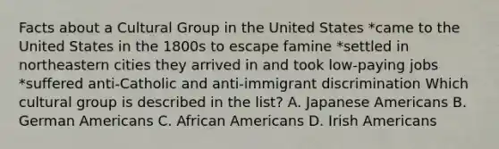 Facts about a Cultural Group in the United States *came to the United States in the 1800s to escape famine *settled in northeastern cities they arrived in and took low-paying jobs *suffered anti-Catholic and anti-immigrant discrimination Which cultural group is described in the list? A. Japanese Americans B. German Americans C. African Americans D. Irish Americans