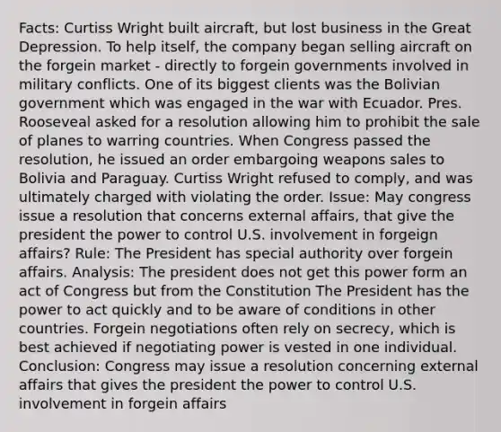 Facts: Curtiss Wright built aircraft, but lost business in the Great Depression. To help itself, the company began selling aircraft on the forgein market - directly to forgein governments involved in military conflicts. One of its biggest clients was the Bolivian government which was engaged in the war with Ecuador. Pres. Rooseveal asked for a resolution allowing him to prohibit the sale of planes to warring countries. When Congress passed the resolution, he issued an order embargoing weapons sales to Bolivia and Paraguay. Curtiss Wright refused to comply, and was ultimately charged with violating the order. Issue: May congress issue a resolution that concerns external affairs, that give the president the power to control U.S. involvement in forgeign affairs? Rule: The President has special authority over forgein affairs. Analysis: The president does not get this power form an act of Congress but from the Constitution The President has the power to act quickly and to be aware of conditions in other countries. Forgein negotiations often rely on secrecy, which is best achieved if negotiating power is vested in one individual. Conclusion: Congress may issue a resolution concerning external affairs that gives the president the power to control U.S. involvement in forgein affairs