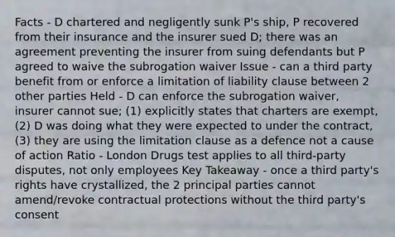 Facts - D chartered and negligently sunk P's ship, P recovered from their insurance and the insurer sued D; there was an agreement preventing the insurer from suing defendants but P agreed to waive the subrogation waiver Issue - can a third party benefit from or enforce a limitation of liability clause between 2 other parties Held - D can enforce the subrogation waiver, insurer cannot sue; (1) explicitly states that charters are exempt, (2) D was doing what they were expected to under the contract, (3) they are using the limitation clause as a defence not a cause of action Ratio - London Drugs test applies to all third-party disputes, not only employees Key Takeaway - once a third party's rights have crystallized, the 2 principal parties cannot amend/revoke contractual protections without the third party's consent