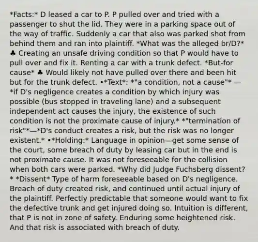 *Facts:* D leased a car to P. P pulled over and tried with a passenger to shut the lid. They were in a parking space out of the way of traffic. Suddenly a car that also was parked shot from behind them and ran into plaintiff. *What was the alleged br/D?* ♣ Creating an unsafe driving condition so that P would have to pull over and fix it. Renting a car with a trunk defect. *But-for cause* ♣ Would likely not have pulled over there and been hit but for the trunk defect. •*Text*: *"a condition, not a cause"* — *if D's negligence creates a condition by which injury was possible (bus stopped in traveling lane) and a subsequent independent act causes the injury, the existence of such condition is not the proximate cause of injury.* *"termination of risk"*—*D's conduct creates a risk, but the risk was no longer existent.* •*Holding:* Language in opinion—get some sense of the court, some breach of duty by leasing car but in the end is not proximate cause. It was not foreseeable for the collision when both cars were parked. *Why did Judge Fuchsberg dissent?* *Dissent* Type of harm foreseeable based on D's negligence. Breach of duty created risk, and continued until actual injury of the plaintiff. Perfectly predictable that someone would want to fix the defective trunk and get injured doing so. Intuition is different, that P is not in zone of safety. Enduring some heightened risk. And that risk is associated with breach of duty.