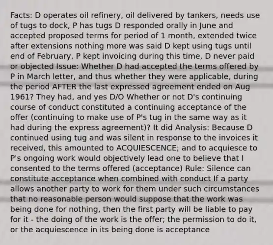 Facts: D operates oil refinery, oil delivered by tankers, needs use of tugs to dock, P has tugs D responded orally in June and accepted proposed terms for period of 1 month, extended twice after extensions nothing more was said D kept using tugs until end of February, P kept invoicing during this time, D never paid or objected Issue: Whether D had accepted the terms offered by P in March letter, and thus whether they were applicable, during the period AFTER the last expressed agreement ended on Aug 1961? They had, and yes D/O Whether or not D's continuing course of conduct constituted a continuing acceptance of the offer (continuing to make use of P's tug in the same way as it had during the express agreement)? It did Analysis: Because D continued using tug and was silent in response to the invoices it received, this amounted to ACQUIESCENCE; and to acquiesce to P's ongoing work would objectively lead one to believe that I consented to the terms offered (acceptance) Rule: Silence can constitute acceptance when combined with conduct If a party allows another party to work for them under such circumstances that no reasonable person would suppose that the work was being done for nothing, then the first party will be liable to pay for it - the doing of the work is the offer; the permission to do it, or the acquiescence in its being done is acceptance