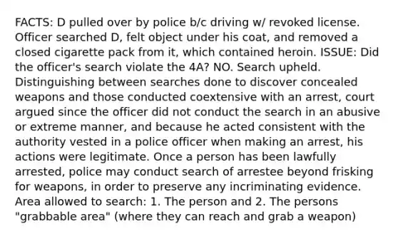 FACTS: D pulled over by police b/c driving w/ revoked license. Officer searched D, felt object under his coat, and removed a closed cigarette pack from it, which contained heroin. ISSUE: Did the officer's search violate the 4A? NO. Search upheld. Distinguishing between searches done to discover concealed weapons and those conducted coextensive with an arrest, court argued since the officer did not conduct the search in an abusive or extreme manner, and because he acted consistent with the authority vested in a police officer when making an arrest, his actions were legitimate. Once a person has been lawfully arrested, police may conduct search of arrestee beyond frisking for weapons, in order to preserve any incriminating evidence. Area allowed to search: 1. The person and 2. The persons "grabbable area" (where they can reach and grab a weapon)