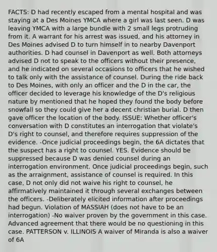 FACTS: D had recently escaped from a mental hospital and was staying at a Des Moines YMCA where a girl was last seen. D was leaving YMCA with a large bundle with 2 small legs protruding from it. A warrant for his arrest was issued, and his attorney in Des Moines advised D to turn himself in to nearby Davenport authorities. D had counsel in Davenport as well. Both attorneys advised D not to speak to the officers without their presence, and he indicated on several occasions to officers that he wished to talk only with the assistance of counsel. During the ride back to Des Moines, with only an officer and the D in the car, the officer decided to leverage his knowledge of the D's religious nature by mentioned that he hoped they found the body before snowfall so they could give her a decent christian burial. D then gave officer the location of the body. ISSUE: Whether officer's conversation with D constitutes an interrogation that violate's D's right to counsel, and therefore requires suppression of the evidence. -Once judicial proceedings begin, the 6A dictates that the suspect has a right to counsel. YES. Evidence should be suppressed because D was denied counsel during an interrogation environment. Once judicial proceedings begin, such as the arraignment, assistance of counsel is required. In this case, D not only did not waive his right to counsel, he affirmatively maintained it through several exchanges between the officers. -Deliberately elicited information after proceedings had begun. Violation of MASSIAH (does not have to be an interrogation) -No waiver proven by the government in this case. Advanced agreement that there would be no questioning in this case. PATTERSON v. ILLINOIS A waiver of Miranda is also a waiver of 6A