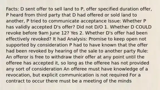 Facts: D sent offer to sell land to P, offer specified duration offer, P heard from third party that D had offered or sold land to another, P tried to communicate acceptance Issue: Whether P has validly accepted D's offer? Did not D/O 1. Whether D COULD revoke before 9am June 12? Yes 2. Whether D's offer had been effectively revoked? It had Analysis: Promise to keep open not supported by consideration P had to have known that the offer had been revoked by hearing of the sale to another party Rule: An offeror is free to withdraw their offer at any point until the offeree has accepted it, so long as the offeree has not provided any sort of consideration An offeree must have knowledge of a revocation, but explicit communication is not required For a contract to occur there must be a meeting of the minds