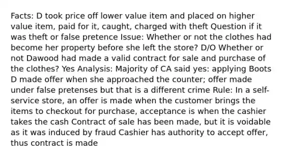 Facts: D took price off lower value item and placed on higher value item, paid for it, caught, charged with theft Question if it was theft or false pretence Issue: Whether or not the clothes had become her property before she left the store? D/O Whether or not Dawood had made a valid contract for sale and purchase of the clothes? Yes Analysis: Majority of CA said yes: applying Boots D made offer when she approached the counter; offer made under false pretenses but that is a different crime Rule: In a self-service store, an offer is made when the customer brings the items to checkout for purchase, acceptance is when the cashier takes the cash Contract of sale has been made, but it is voidable as it was induced by fraud Cashier has authority to accept offer, thus contract is made