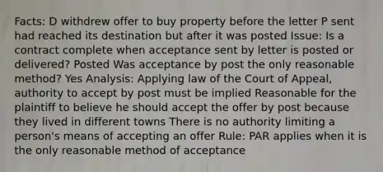 Facts: D withdrew offer to buy property before the letter P sent had reached its destination but after it was posted Issue: Is a contract complete when acceptance sent by letter is posted or delivered? Posted Was acceptance by post the only reasonable method? Yes Analysis: Applying law of the Court of Appeal, authority to accept by post must be implied Reasonable for the plaintiff to believe he should accept the offer by post because they lived in different towns There is no authority limiting a person's means of accepting an offer Rule: PAR applies when it is the only reasonable method of acceptance