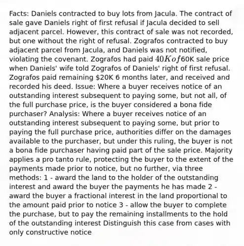 Facts: Daniels contracted to buy lots from Jacula. The contract of sale gave Daniels right of first refusal if Jacula decided to sell adjacent parcel. However, this contract of sale was not recorded, but one without the right of refusal. Zografos contracted to buy adjacent parcel from Jacula, and Daniels was not notified, violating the covenant. Zografos had paid 40K of60K sale price when Daniels' wife told Zografos of Daniels' right of first refusal. Zografos paid remaining 20K 6 months later, and received and recorded his deed. Issue: Where a buyer receives notice of an outstanding interest subsequent to paying some, but not all, of the full purchase price, is the buyer considered a bona fide purchaser? Analysis: Where a buyer receives notice of an outstanding interest subsequent to paying some, but prior to paying the full purchase price, authorities differ on the damages available to the purchaser, but under this ruling, the buyer is not a bona fide purchaser having paid part of the sale price. Majority applies a pro tanto rule, protecting the buyer to the extent of the payments made prior to notice, but no further, via three methods: 1 - award the land to the holder of the outstanding interest and award the buyer the payments he has made 2 - award the buyer a fractional interest in the land proportional to the amount paid prior to notice 3 - allow the buyer to complete the purchase, but to pay the remaining installments to the hold of the outstanding interest Distinguish this case from cases with only constructive notice