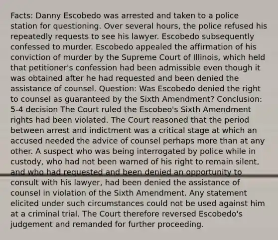 Facts: Danny Escobedo was arrested and taken to a police station for questioning. Over several hours, the police refused his repeatedly requests to see his lawyer. Escobedo subsequently confessed to murder. Escobedo appealed the affirmation of his conviction of murder by the Supreme Court of Illinois, which held that petitioner's confession had been admissible even though it was obtained after he had requested and been denied the assistance of counsel. Question: Was Escobedo denied the right to counsel as guaranteed by the Sixth Amendment? Conclusion: 5-4 decision The Court ruled the Escobeo's Sixth Amendment rights had been violated. The Court reasoned that the period between arrest and indictment was a critical stage at which an accused needed the advice of counsel perhaps more than at any other. A suspect who was being interrogated by police while in custody, who had not been warned of his right to remain silent, and who had requested and been denied an opportunity to consult with his lawyer, had been denied the assistance of counsel in violation of the Sixth Amendment. Any statement elicited under such circumstances could not be used against him at a criminal trial. The Court therefore reversed Escobedo's judgement and remanded for further proceeding.