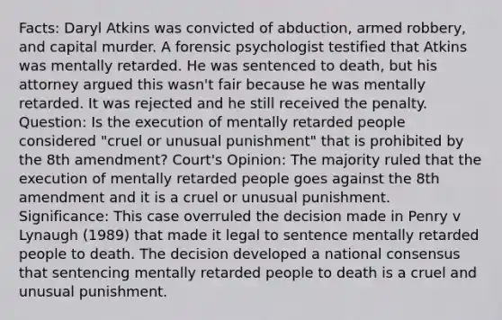 Facts: Daryl Atkins was convicted of abduction, armed robbery, and capital murder. A forensic psychologist testified that Atkins was mentally retarded. He was sentenced to death, but his attorney argued this wasn't fair because he was mentally retarded. It was rejected and he still received the penalty. Question: Is the execution of mentally retarded people considered "cruel or unusual punishment" that is prohibited by the 8th amendment? Court's Opinion: The majority ruled that the execution of mentally retarded people goes against the 8th amendment and it is a cruel or unusual punishment. Significance: This case overruled the decision made in Penry v Lynaugh (1989) that made it legal to sentence mentally retarded people to death. The decision developed a national consensus that sentencing mentally retarded people to death is a cruel and unusual punishment.