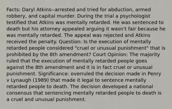 Facts: Daryl Atkins--arrested and tried for abduction, armed robbery, and capital murder. During the trial a psychologist testified that Atkins was mentally retarded. He was sentenced to death but his attorney appealed arguing it wasn't fair because he was mentally retarded. The appeal was rejected and Atkins received the penalty. Question: Is the execution of mentally retarded people considered "cruel or unusual punishment" that is prohibited by the 8th amendment? Court Opinion: The majority ruled that the execution of mentally retarded people goes against the 8th amendment and it is in fact cruel or unusual punishment. Significance: overruled the decision made in Penry v Lynaugh (1989) that made it legal to sentence mentally retarded people to death. The decision developed a national consensus that sentencing mentally retarded people to death is a cruel and unusual punishment.