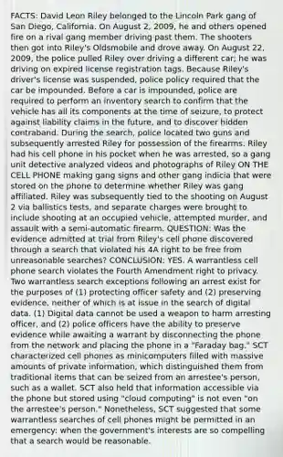 FACTS: David Leon Riley belonged to the Lincoln Park gang of San Diego, California. On August 2, 2009, he and others opened fire on a rival gang member driving past them. The shooters then got into Riley's Oldsmobile and drove away. On August 22, 2009, the police pulled Riley over driving a different car; he was driving on expired license registration tags. Because Riley's driver's license was suspended, police policy required that the car be impounded. Before a car is impounded, police are required to perform an inventory search to confirm that the vehicle has all its components at the time of seizure, to protect against liability claims in the future, and to discover hidden contraband. During the search, police located two guns and subsequently arrested Riley for possession of the firearms. Riley had his cell phone in his pocket when he was arrested, so a gang unit detective analyzed videos and photographs of Riley ON THE CELL PHONE making gang signs and other gang indicia that were stored on the phone to determine whether Riley was gang affiliated. Riley was subsequently tied to the shooting on August 2 via ballistics tests, and separate charges were brought to include shooting at an occupied vehicle, attempted murder, and assault with a semi-automatic firearm. QUESTION: Was the evidence admitted at trial from Riley's cell phone discovered through a search that violated his 4A right to be free from unreasonable searches? CONCLUSION: YES. A warrantless cell phone search violates the Fourth Amendment right to privacy. Two warrantless search exceptions following an arrest exist for the purposes of (1) protecting officer safety and (2) preserving evidence, neither of which is at issue in the search of digital data. (1) Digital data cannot be used a weapon to harm arresting officer, and (2) police officers have the ability to preserve evidence while awaiting a warrant by disconnecting the phone from the network and placing the phone in a "Faraday bag." SCT characterized cell phones as minicomputers filled with massive amounts of private information, which distinguished them from traditional items that can be seized from an arrestee's person, such as a wallet. SCT also held that information accessible via the phone but stored using "cloud computing" is not even "on the arrestee's person." Nonetheless, SCT suggested that some warrantless searches of cell phones might be permitted in an emergency: when the government's interests are so compelling that a search would be reasonable.