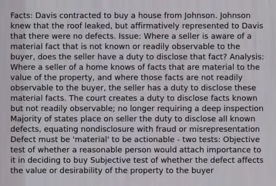 Facts: Davis contracted to buy a house from Johnson. Johnson knew that the roof leaked, but affirmatively represented to Davis that there were no defects. Issue: Where a seller is aware of a material fact that is not known or readily observable to the buyer, does the seller have a duty to disclose that fact? Analysis: Where a seller of a home knows of facts that are material to the value of the property, and where those facts are not readily observable to the buyer, the seller has a duty to disclose these material facts. The court creates a duty to disclose facts known but not readily observable; no longer requiring a deep inspection Majority of states place on seller the duty to disclose all known defects, equating nondisclosure with fraud or misrepresentation Defect must be 'material' to be actionable - two tests: Objective test of whether a reasonable person would attach importance to it in deciding to buy Subjective test of whether the defect affects the value or desirability of the property to the buyer