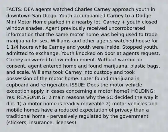 FACTS: DEA agents watched Charles Carney approach youth in downtown San Diego. Youth accompanied Carney to a Dodge Mini Motor Home parked in a nearby lot. Carney + youth closed window shades. Agent previously received uncorroborated information that the same motor home was being used to trade marijuana for sex. Williams and other agents watched house for 1 1/4 hours while Carney and youth were inside. Stopped youth, admitted to exchange. Youth knocked on door at agents request, Carney answered to law enforcement. Without warrant or consent, agent entered home and found marijuana, plastic bags, and scale. Williams took Carney into custody and took possession of the motor home. Later found marijuana in cupboard and refrigerator. ISSUE: Does the motor vehicle exception apply in cases concerning a motor home? HOLDING: Yes. REASONING: 2 main reasons why the SC decided the way it did- 1) a motor home is readily moveable 2) motor vehicles and mobile homes have a reduced expectation of privacy than a traditional home - pervasively regulated by the government (stickers, insurance, licenses)